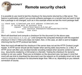 Remote security check

It is possible to use monit to test the checksum for documents returned by a http server. This
feature is particularly useful if you provide software packages on a remote host and want to test
that a package is not changed, such as in this example where we test the monit package itself:
(1) check host tildeslash.com with address tildeslash.com
(2)       if failed port 80 protocol http
(3)          request "/monit/dist/monit-4.0.tar.gz"
(4)                  with checksum f9d26b8393736b5dfad837bb13780786
(5)                       then alert
(6)       alert foo@bar

Monit will download and compute a checksum for the document (in the above case,
"/monit/dist/monit-4.0.tar.gz") and compare the computed checksum with the expected
checksum in line 4. If the sums does not match, then, in this case, an alert is sent to foo@bar
informing that the HTTP protocol test failed.
Note that monit will not test the checksum if the server does not set the HTTP Content-Length
header. A HTTP server should set this header when serving static documents (i.e. a file). A
HTTP server will often use chunked transfer encoding instead when dynamic content is served
(e.g. documents created by a CGI-script or a Servlet). Testing the checksum for dynamic
content is not very useful. There are no limitation on the document size, but keep in mind that
monit will use time to download the document over the network so it's probably smart not to ask
monit to compute a checksum for documents larger than 1Mb or so, depending on you network
connection of course.
 