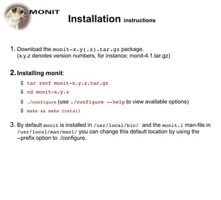 Installation instructions

1. Download the monit-x.y(.z).tar.gz package.
  (x.y.z denotes version numbers, for instance; monit-4.1.tar.gz)


2. Installing monit:
    $ tar zxvf monit-x.y.z.tar.gz
    $ cd monit-x.y.z
    $ ./configure (use ./configure –-help to view available options)
    $ make && make install

3. By default monit is installed in /usr/local/bin/ and the monit.1 man-file in
  /usr/local/man/man1/ you can change this default location by using the
  --prefix option to ./configure.
 