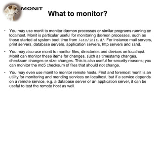 What to monitor?

●   You may use monit to monitor dæmon processes or similar programs running on
    localhost. Monit is particular useful for monitoring dæmon processes, such as
    those started at system boot time from /etc/init.d/. For instance mail servers,
    print servers, database servers, application servers, http servers and sshd.
●   You may also use monit to monitor files, directories and devices on localhost.
    Monit can monitor these items for changes, such as timestamp changes,
    checksum changes or size changes. This is also useful for security reasons; you
    can monitor the md5 checksum of files that should not change.
●   You may even use monit to monitor remote hosts. First and foremost monit is an
    utility for monitoring and mending services on localhost, but if a service depends
    on a remote service, e.g. a database server or an application server, it can be
    useful to test the remote host as well.
 