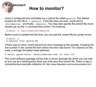 How to monitor?

●   monit is configured and controlled via a control file called monitrc. The default
    location for this file is ~/.monitrc. If this file does not exist, monit will try
    /etc/monitrc and finally ./monitrc. You may also specify the control file monit
    should use via the -c command-line switch. For instance,
     $ monit -c /usr/local/etc/monitrc
●   Before monit is started the first time, you can test the control file for syntax errors:
     $ monit -t
     $ Control file syntax OK
    If there was an error, monit will print an error message to the console, including the
    line number in the control file from where the error was found. For instance (in this
    case, a wrongly formatted email address):
    $ monit: parse error 'hauktildeslash.com' at line 114
●   The monit software package comes with a monitrc example file which you can look
    at and use as a starting point when you write your first control file. There is also a
    comprehensive example collection at: http://www.tildeslash.com/monit/examples.html
 