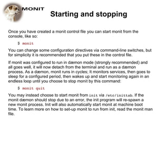 Starting and stopping

Once you have created a monit control file you can start monit from the
console, like so:
     $ monit
You can change some configuration directives via command-line switches, but
for simplicity it is recommended that you put these in the control file.
If monit was configured to run in dæmon mode (strongly recommended) and
all goes well, it will now detach from the terminal and run as a dæmon
process. As a dæmon, monit runs in cycles; It monitors services, then goes to
sleep for a configured period, then wakes up and start monitoring again in an
endless loop until you choose to stop monit by this command:
     $ monit quit
You may instead choose to start monit from init via /etc/inittab. If the
monit dæmon should stop due to an error, the init program will re-spawn a
new monit process. Init will also automatically start monit at machine boot
time. To learn more on how to set-up monit to run from init, read the monit man
file.
 