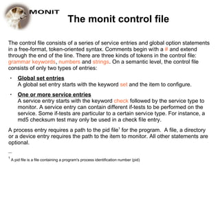 The monit control file

The control file consists of a series of service entries and global option statements
in a free-format, token-oriented syntax. Comments begin with a # and extend
through the end of the line. There are three kinds of tokens in the control file:
grammar keywords, numbers and strings. On a semantic level, the control file
consists of only two types of entries:
    ●   Global set entries
        A global set entry starts with the keyword set and the item to configure.
    ●   One or more service entries
        A service entry starts with the keyword check followed by the service type to
        monitor. A service entry can contain different if-tests to be performed on the
        service. Some if-tests are particular to a certain service type. For instance, a
        md5 checksum test may only be used in a check file entry.
A process entry requires a path to the pid file1 for the program. A file, a directory
or a device entry requires the path to the item to monitor. All other statements are
optional.
__

1
    A pid file is a file containing a program's process identification number (pid)
 