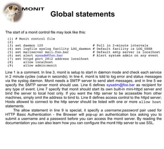 Global statements

The start of a monit control file may look like this:
 (1)   # Monit control file
 (2)
 (3)   set   daemon 120                         # Poll in 2-minute intervals
 (4)   set   logfile syslog facility LOG_daemon # Default facility is LOG_USER
 (5)   set   mailserver mail.foo.bar            # Default smtp server is localhost
 (6)   set   alert sysadm@foo.bar               # Alert system admin on any event
 (7)   set   httpd port 2812 address localhost
 (8)         allow localhost
 (9)         allow admin:monit

Line 1 is a comment. In line 3, monit is setup to start in dæmon mode and check each service
in 2 minute cycles (value in seconds). In line 4, monit is told to log error and status messages
via the syslog dæmon. Monit needs a SMTP server to send alert messages, and in line 5 we
specify the SMTP server monit should use. Line 6 defines sysadm@foo.bar as recipient for
any type of event. Line 7 specify that monit should start its own built-in mini-httpd server and
bind the server to local host only. If you want the http server to be accessible from other
machines, simply omit the address to bind to. Line 8 defines access control to the httpd server;
Hosts allowed to connect to the http server should be listed with one or more allow host
statements.
     The allow statement in line 9 is special, it specify a username:password pair used for
HTTP Basic Authentication - the Browser will pop-up an authentication box asking you to
submit a username and a password before you can access the monit server. By reading the
documentation you can also learn how you can configure the monit http server to use SSL.
 