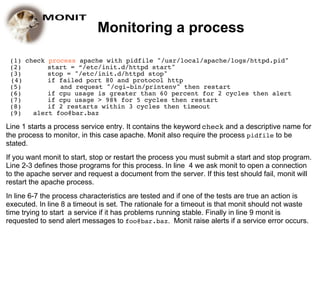 Monitoring a process

 (1) check process apache with pidfile "/usr/local/apache/logs/httpd.pid"
 (2)       start = “/etc/init.d/httpd start"
 (3)       stop = "/etc/init.d/httpd stop"
 (4)       if failed port 80 and protocol http
 (5)          and request "/cgi-bin/printenv" then restart
 (6)       if cpu usage is greater than 60 percent for 2 cycles then alert
 (7)       if cpu usage > 98% for 5 cycles then restart
 (8)       if 2 restarts within 3 cycles then timeout
 (9)   alert foo@bar.baz

Line 1 starts a process service entry. It contains the keyword check and a descriptive name for
the process to monitor, in this case apache. Monit also require the process pidfile to be
stated.
If you want monit to start, stop or restart the process you must submit a start and stop program.
Line 2-3 defines those programs for this process. In line 4 we ask monit to open a connection
to the apache server and request a document from the server. If this test should fail, monit will
restart the apache process.
In line 6-7 the process characteristics are tested and if one of the tests are true an action is
executed. In line 8 a timeout is set. The rationale for a timeout is that monit should not waste
time trying to start a service if it has problems running stable. Finally in line 9 monit is
requested to send alert messages to foo@bar.baz. Monit raise alerts if a service error occurs.
 