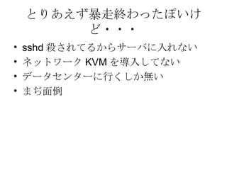 とりあえず暴走終わったぽいけど・・・ sshd 殺されてるからサーバに入れない ネットワーク KVM を導入してない データセンターに行くしか無い まぢ面倒 