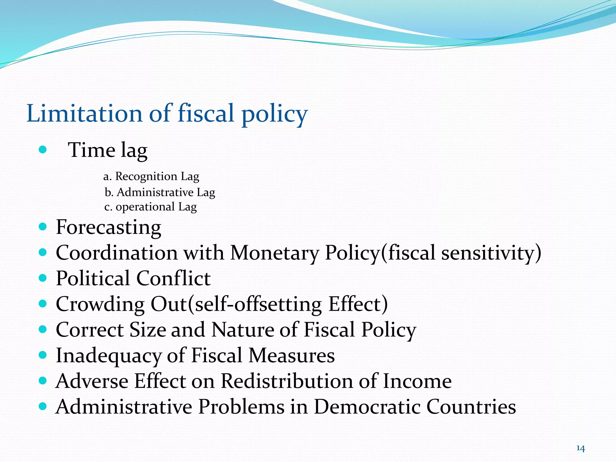  Time lag
а. Recognition Lag
b. Administrative Lag
c. operational Lag
 Forecasting
 Coordination with Monetary Policy(fiscal sensitivity)
 Political Conflict
 Crowding Out(self-offsetting Effect)
 Correct Size and Nature of Fiscal Policy
 Inadequacy of Fiscal Measures
 Adverse Effect on Redistribution of Income
 Administrative Problems in Democratic Countries
Limitation of fiscal policy
14
 