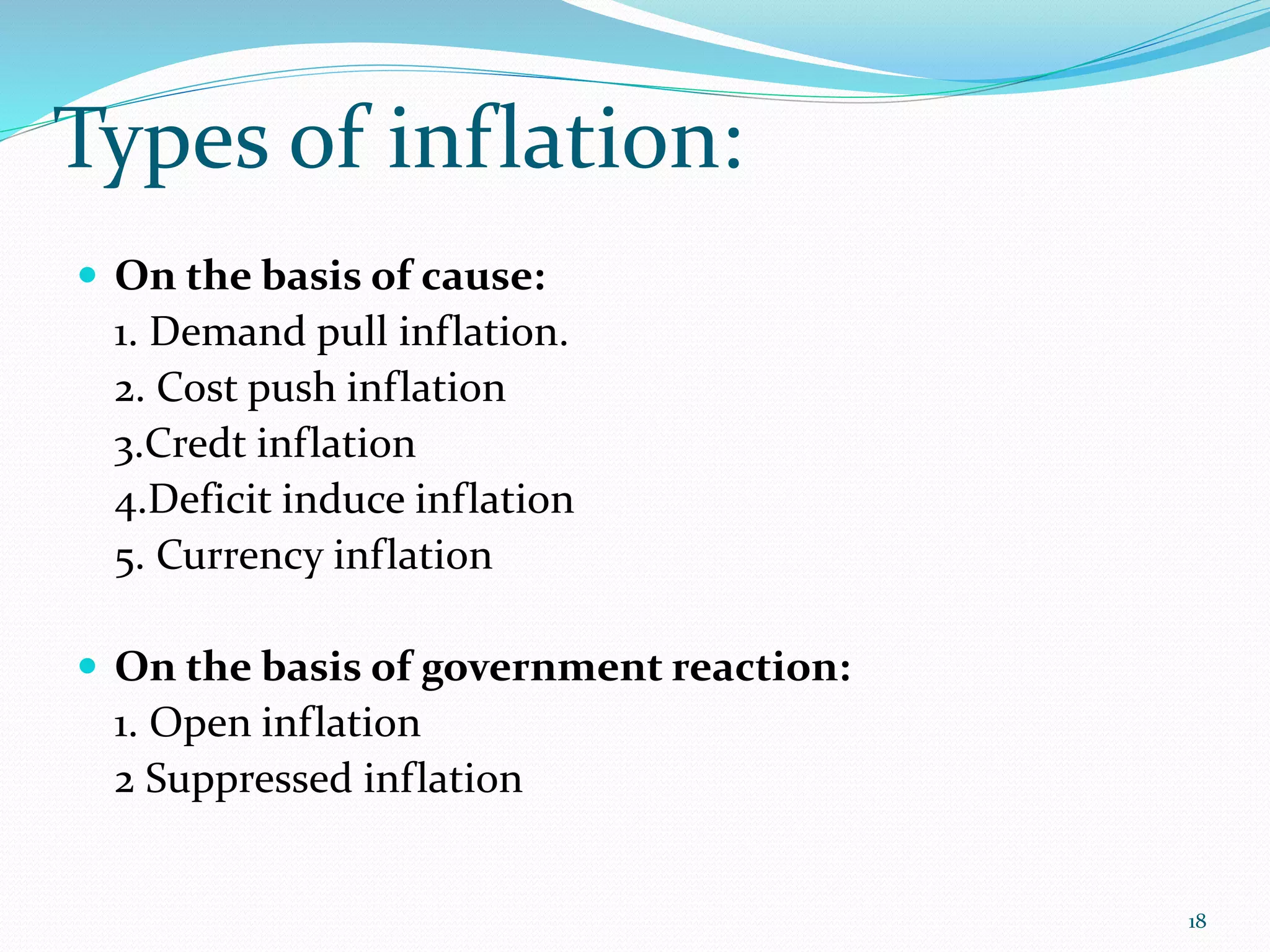 Types of inflation:
18
 On the basis of cause:
1. Demand pull inflation.
2. Cost push inflation
3.Credt inflation
4.Deficit induce inflation
5. Currency inflation
 On the basis of government reaction:
1. Open inflation
2 Suppressed inflation
 