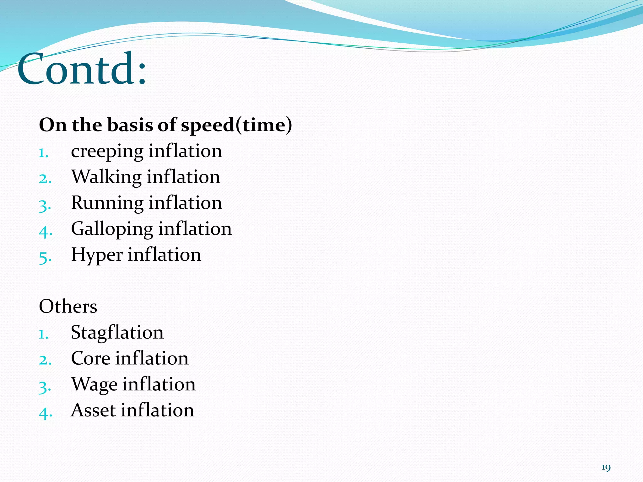 Contd:
19
On the basis of speed(time)
1. creeping inflation
2. Walking inflation
3. Running inflation
4. Galloping inflation
5. Hyper inflation
Others
1. Stagflation
2. Core inflation
3. Wage inflation
4. Asset inflation
 
