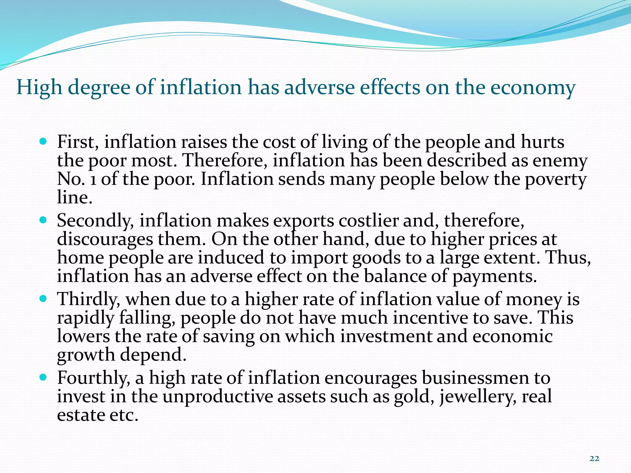 High degree of inflation has adverse effects on the economy
22
 First, inflation raises the cost of living of the people and hurts
the poor most. Therefore, inflation has been described as enemy
No. 1 of the poor. Inflation sends many people below the poverty
line.
 Secondly, inflation makes exports costlier and, therefore,
discourages them. On the other hand, due to higher prices at
home people are induced to import goods to a large extent. Thus,
inflation has an adverse effect on the balance of payments.
 Thirdly, when due to a higher rate of inflation value of money is
rapidly falling, people do not have much incentive to save. This
lowers the rate of saving on which investment and economic
growth depend.
 Fourthly, a high rate of inflation encourages businessmen to
invest in the unproductive assets such as gold, jewellery, real
estate etc.
 