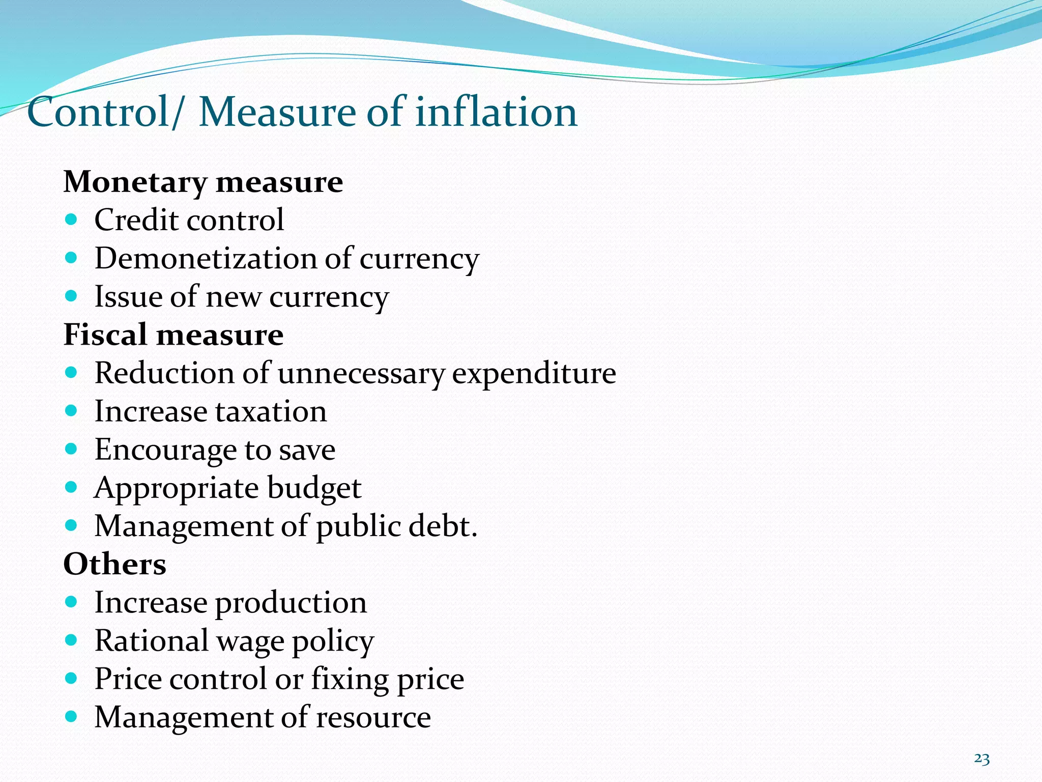 Control/ Measure of inflation
23
Monetary measure
 Credit control
 Demonetization of currency
 Issue of new currency
Fiscal measure
 Reduction of unnecessary expenditure
 Increase taxation
 Encourage to save
 Appropriate budget
 Management of public debt.
Others
 Increase production
 Rational wage policy
 Price control or fixing price
 Management of resource
 