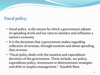  Fiscal policy is the means by which a government adjusts
its spending levels and tax rates to monitor and influence a
nation's economy
 It is the decisions that a government makes regarding
collection of revenue, through taxation and about spending
that revenue.
 “Fiscal policy deals with the taxation and expenditure
decisions of the government. These include, tax policy,
expenditure policy, investment or disinvestment strategies
and debt or surplus management.”- Kaushik Basu
Fiscal policy:
10
 