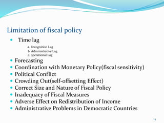  Time lag
а. Recognition Lag
b. Administrative Lag
c. operational Lag
 Forecasting
 Coordination with Monetary Policy(fiscal sensitivity)
 Political Conflict
 Crowding Out(self-offsetting Effect)
 Correct Size and Nature of Fiscal Policy
 Inadequacy of Fiscal Measures
 Adverse Effect on Redistribution of Income
 Administrative Problems in Democratic Countries
Limitation of fiscal policy
14
 