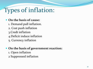 Types of inflation:
18
 On the basis of cause:
1. Demand pull inflation.
2. Cost push inflation
3.Credt inflation
4.Deficit induce inflation
5. Currency inflation
 On the basis of government reaction:
1. Open inflation
2 Suppressed inflation
 