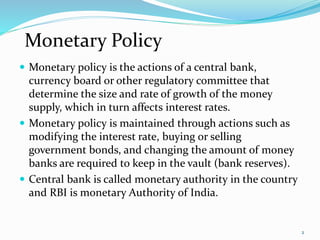  Monetary policy is the actions of a central bank,
currency board or other regulatory committee that
determine the size and rate of growth of the money
supply, which in turn affects interest rates.
 Monetary policy is maintained through actions such as
modifying the interest rate, buying or selling
government bonds, and changing the amount of money
banks are required to keep in the vault (bank reserves).
 Central bank is called monetary authority in the country
and RBI is monetary Authority of India.
2
Monetary Policy
 