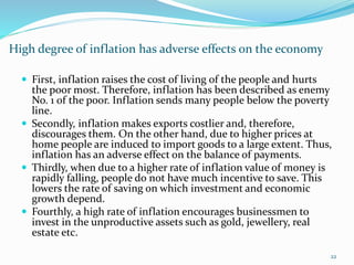 High degree of inflation has adverse effects on the economy
22
 First, inflation raises the cost of living of the people and hurts
the poor most. Therefore, inflation has been described as enemy
No. 1 of the poor. Inflation sends many people below the poverty
line.
 Secondly, inflation makes exports costlier and, therefore,
discourages them. On the other hand, due to higher prices at
home people are induced to import goods to a large extent. Thus,
inflation has an adverse effect on the balance of payments.
 Thirdly, when due to a higher rate of inflation value of money is
rapidly falling, people do not have much incentive to save. This
lowers the rate of saving on which investment and economic
growth depend.
 Fourthly, a high rate of inflation encourages businessmen to
invest in the unproductive assets such as gold, jewellery, real
estate etc.
 
