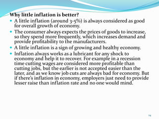 Why little inflation is better?
 A little inflation (around 3-5%) is always considered as good
for overall growth of economy.
 The consumer always expects the prices of goods to increase,
so they spend more frequently, which increases demand and
provide profitability to the manufacturers.
 A little inflation is a sign of growing and healthy economy.
 Inflation always works as a lubricant for any shock to
economy and help it to recover. For example in a recession
time cutting wages are considered more profitable than
cutting jobs, but the earlier is not accepted easier than the
later, and as we know job cuts are always bad for economy. But
if there’s inflation in economy, employers just need to provide
lesser raise than inflation rate and no one would mind.
24
 