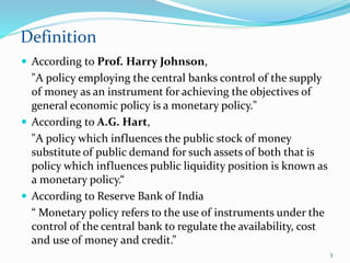  According to Prof. Harry Johnson,
"A policy employing the central banks control of the supply
of money as an instrument for achieving the objectives of
general economic policy is a monetary policy."
 According to A.G. Hart,
"A policy which influences the public stock of money
substitute of public demand for such assets of both that is
policy which influences public liquidity position is known as
a monetary policy.“
 According to Reserve Bank of India
“ Monetary policy refers to the use of instruments under the
control of the central bank to regulate the availability, cost
and use of money and credit.”
Definition
3
 