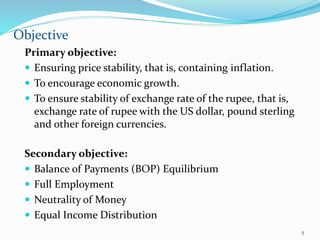 Secondary objective:
 Balance of Payments (BOP) Equilibrium
 Full Employment
 Neutrality of Money
 Equal Income Distribution
Objective
5
Primary objective:
 Ensuring price stability, that is, containing inflation.
 To encourage economic growth.
 To ensure stability of exchange rate of the rupee, that is,
exchange rate of rupee with the US dollar, pound sterling
and other foreign currencies.
 