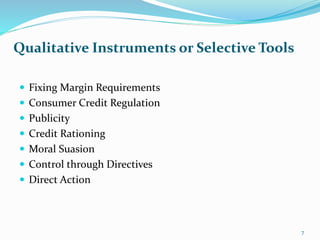  Fixing Margin Requirements
 Consumer Credit Regulation
 Publicity
 Credit Rationing
 Moral Suasion
 Control through Directives
 Direct Action
Qualitative Instruments or Selective Tools
7
 
