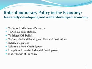  To Control Inflationary Pressures
 To Achieve Price Stability
 To Bridge BOP Deficit
 To Create habit of Banking and Financial Institutions
 Debt Management
 Reforming Rural Credit System
 Long-Term Loans for Industrial Development
 Monetization of Economy
Role of monetary Policy in the Economy:
Generally developing and underdeveloped economy
8
 