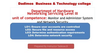 Dadimos Business & Technology college
Department of Hardware
Networking Servicing Level III
unit of competence: Monitor and Administer System
and Network Security
LO1: Ensure user accounts are controlled
LO2: Secure file and resource access
LO3: Determine authentication requirements
LO4: Determine network security
Prepared By Instructor Tadesse.B
 