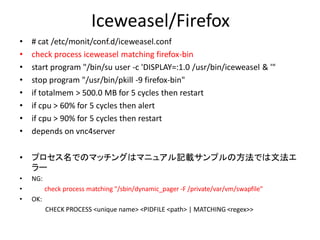 Iceweasel/Firefox
•   # cat /etc/monit/conf.d/iceweasel.conf
•   check process iceweasel matching firefox-bin
•   start program "/bin/su user -c 'DISPLAY=:1.0 /usr/bin/iceweasel & '"
•   stop program "/usr/bin/pkill -9 firefox-bin"
•   if totalmem > 500.0 MB for 5 cycles then restart
•   if cpu > 60% for 5 cycles then alert
•   if cpu > 90% for 5 cycles then restart
•   depends on vnc4server

•   プロセス名でのマッチングはマニュアル記載サンプルの方法では文法エ
    ラー
•   NG:
•         check process matching "/sbin/dynamic_pager -F /private/var/vm/swapfile"
•   OK:
          CHECK PROCESS <unique name> <PIDFILE <path> | MATCHING <regex>>
 
