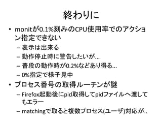 終わりに
• monitが0.1%刻みのCPU使用率でのアクショ
  ン指定できない
 – 表示は出来る
 – 動作停止時に警告したいが...
 – 普段の動作時が0.2%などあり得る...
 – 0%指定で様子見中
• プロセス番号の取得ルーチンが謎
 – Firefox起動後にpid取得してpidファイルへ渡して
   もエラー
 – matchingで取ると複数プロセス(ユーザ)対応が..
 