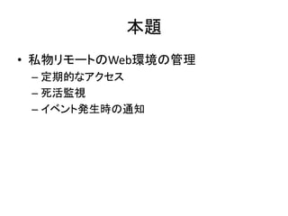 本題
• 私物リモートのWeb環境の管理
 – 定期的なアクセス
 – 死活監視
 – イベント発生時の通知
 