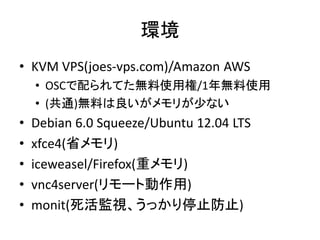 環境
• KVM VPS(joes-vps.com)/Amazon AWS
    • OSCで配られてた無料使用権/1年無料使用
    • (共通)無料は良いがメモリが少ない
•   Debian 6.0 Squeeze/Ubuntu 12.04 LTS
•   xfce4(省メモリ)
•   iceweasel/Firefox(重メモリ)
•   vnc4server(リモート動作用)
•   monit(死活監視、うっかり停止防止)
 