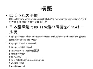 構築
• ほぼ下記の手順
    http://ttanimu.wordpress.com/2011/06/07/serversmanvpsdebian-32bitを
    好き勝手に設定-その7-デスクトップ

• 日本語環境でsqueeze最小環境をインストー
  ル後
•   # apt-get install xfce4 vnc4server xfonts-intl-japanese ttf-sazanami-gothic
    scim scim-anthy im-switch
•   # apt-get install iceweasel
•   # apt-get install monit
•   $ im-switch -c #scimを選択
    $ mkdir ~/.vnc/
    $ cd ~/.vnc/
    $ ln -s /etc/X11/Xsession xstartup
    $ vnc4passwd
    $ vnc4server :1
 