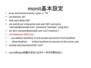 monit基本設定
•   # cat /etc/monit/monitrc| grep -v "^#"
•   set daemon 60
•   with start delay 240
•   set mailserver smtp.gmail.com port 587 username
    "example@example.com" password "example" using tlsv1
•   set alert example@example.com not { instance }
•   set httpd port 2812 and
•     use address localhost # only accept connection from localhost
•      allow localhost    # allow localhost to connect to the server and
•   include /etc/monit/conf.d/*.conf

•   monitのhttpdを動かさないとステータスが取れない
 