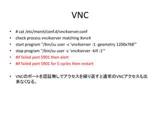 VNC
•   # cat /etc/monit/conf.d/vnc4server.conf
•   check process vnc4server matching Xvnc4
•   start program "/bin/su user -c 'vnc4server :1 -geometry 1200x768'"
•   stop program "/bin/su user -c 'vnc4server -kill :1'"
•   #if failed port 5901 then alert
•   #if failed port 5901 for 5 cycles then restart

•   VNCのポートを認証無しでアクセスを繰り返すと通常のVNCアクセスも出
    来なくなる。
 