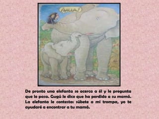 De pronto una elefanta se acerca a él y le pregunta que le pasa. Gugú le dice que ha perdido a su mamá. La elefanta le contesta: súbete a mi trompa, yo te ayudaré a encontrar a tu mamá.