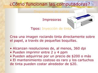 ¿Cómo funcionan las computadoras? Dispositivos de salida Impresoras Tipos:  Inyección de tinta Crea una imagen rociando tinta directamente sobre el papel, a través de pequeñas boquillas. Alcanzan resoluciones de, al menos, 360 dpi Pueden imprimir entre 2 y 4 ppm Pueden adquirirse por un precio de $200 o más El mantenimiento costoso es raro y los cartuchos de tinta pueden costar alrededor de $20. 
