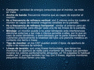 Consumo : cantidad de energía consumida por el monitor, se mide en Vatio. Ancho de banda : frecuencia máxima que es capaz de soportar el monitor. Hz o frecuencia de refresco vertical : son 2 valores entre los cuales el monitor es capaz de mostrar imágenes estables en la pantalla. Hz o frecuencia de refresco horizontal  : similar al anterior pero en sentido horizontal, para dibujar cada una de las líneas de la pantalla. Blindaje : un monitor puede o no estar blindando ante interferencias eléctricas externas y ser más o menos sensible a ellas, por lo que en caso de estar blindando, o semi-blindado por la parte trasera llevara cubriendo prácticamente la totalidad del tubo una plancha metálica en contacto con tierra o masa. Tipo de monitor : en los CRT pueden existir 2 tipos, de apertura de rejilla o de máscara de sombra. Líneas de tensión : son unas líneas horizontales, que tienen los monitores de apertura de rejilla para mantener las líneas que permiten mostrar los colores perfectamente alineadas; en 19 pulgadas lo habitual suelen ser 2, aunque también los hay con 3 líneas, algunos monitores pequeños incluso tienen una sola. 