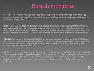TFT:  El TFT no es una tecnología de visualización en sí, sino que simplemente se trata de un tipo especial de transistores con el que se consigue mejorar la calidad de la imagen. Su uso más frecuente es junto con las pantallas LCD. LCD y TFT LCD:  La tecnología LCD utiliza moléculas de cristal líquido colocadas entre diferentes capas que las polarizan y las rotan según se quiera mostrar un color u otro. Su principal ventaja, además de su reducido tamaño, es el ahorro de energía. Cuando estas pantallas usan transistores TFT entonces estamos hablando de TFT LCDs, los cuales son los modelos más extendidos en la actualidad. PLASMA:  Al contrario que las pantallas LCD, las pantallas de plasma utilizan fósforos excitados con gases nobles para mostrar píxeles y dotarles de color. La calidad de esta pantalla es mucho mejor que la de las anteriores. Ofrece mayor ángulo de visión que una pantalla LCD, mejor contraste y más realismo entre los colores mostrados. OLED:  Esta tecnología tiene muy pocos años. Se trata de una variante del LED clásico, pero donde la capa de emisión tiene un componente orgánico. Las pantallas OLED tienen la ventaja de no necesitar luz trasera, con lo que ahorran mucha mas energía que cualquier otra alternativa. Además, su costo también es menor. Sin embargo, su tiempo de uso no es tan bueno como el de las anteriores tecnologías. 