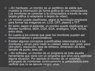 ---En hardware, un monitor es un periférico de salida que
muestra la información de forma gráfica de una computadora.
Los monitores se conectan a la computadora a través de una
tarjeta gráfica (o adaptador o tarjeta de video).
 Un monitor puede clasificarse, según la tecnología empleada
para formar las imágenes en: LCD, CRT, plasma o TFT.
 En tanto, según el estándar, un monitor puede clasificarse en:
Monitor numérico, MDA, CGA, EGA, analógico, VGA, SVGA,
entro otros.
 En cuanto a los colores que usan los monitores pueden ser
monocromáticos o policromáticos.
 Existen algunos conceptos cuantificables relacionados a los
monitores y sirven para medir su calidad, estos son: píxel, paso
(dot pitch), resolución, tasa de refresco, dimensión del tubo,
tamaño de punto, área útil.
 ---En software, un monitor de un programa es toda aquella
herramienta que viene con un programa que sirve para controlar
alguna situación. Por ejemplo el monitor de un antivirus,
encargado de monitorear contínuamente la computadora para
verificar que no se ejecute ningún virus.
 