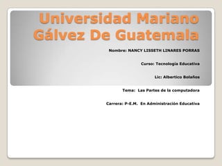 Universidad Mariano
Gálvez De Guatemala
Nombre: NANCY LISSETH LINARES PORRAS
Curso: Tecnología Educativa
Lic: Albertico Bolaños
Tema: Las Partes de la computadora
Carrera: P-E.M. En Administración Educativa

 