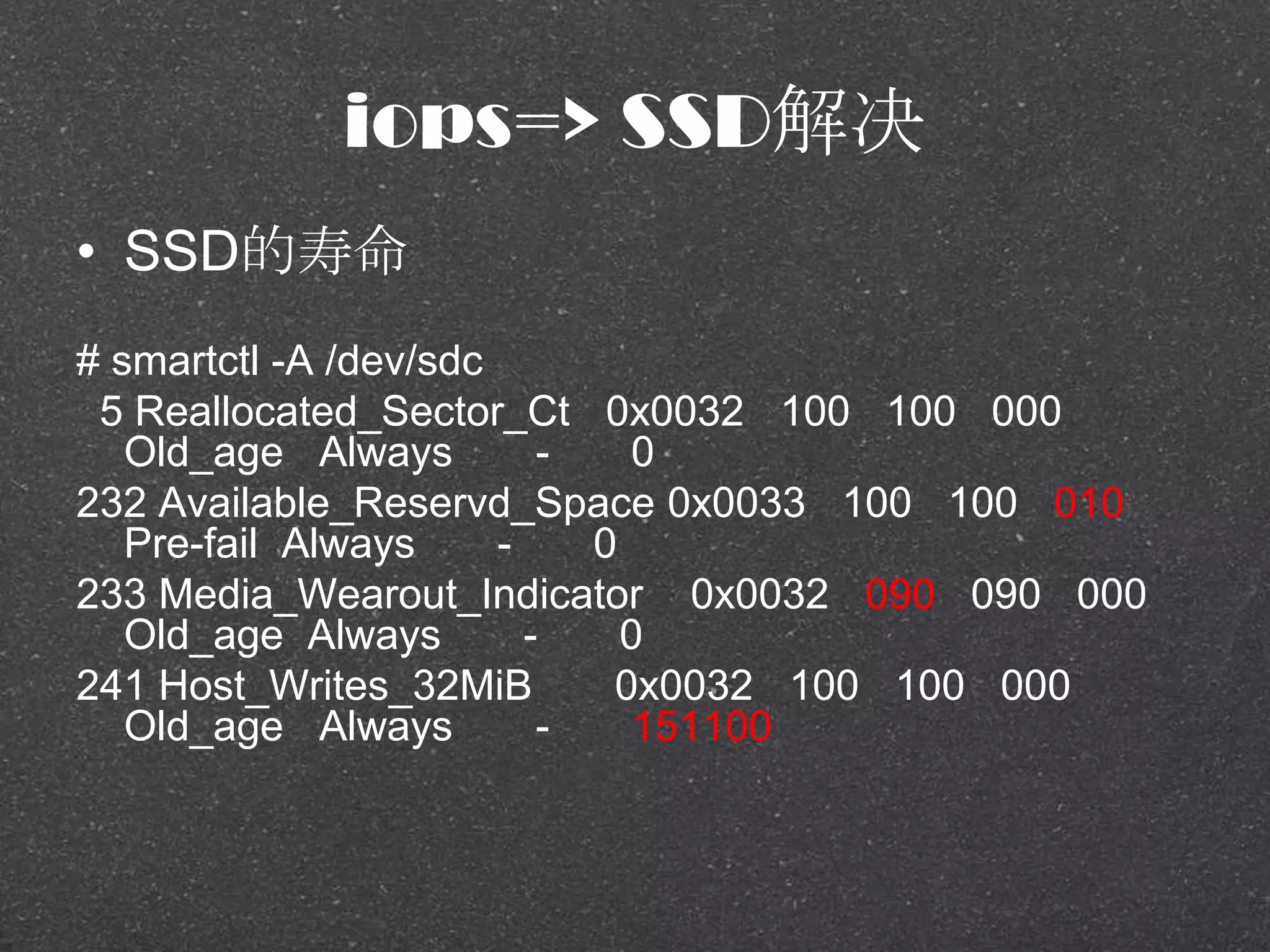 iops=> SSD解决
• SSD的寿命
# smartctl -A /dev/sdc
5 Reallocated_Sector_Ct 0x0032 100 100 000
Old_age Always - 0
232 Available_Reservd_Space 0x0033 100 100 010
Pre-fail Always - 0
233 Media_Wearout_Indicator 0x0032 090 090 000
Old_age Always - 0
241 Host_Writes_32MiB 0x0032 100 100 000
Old_age Always - 151100
 