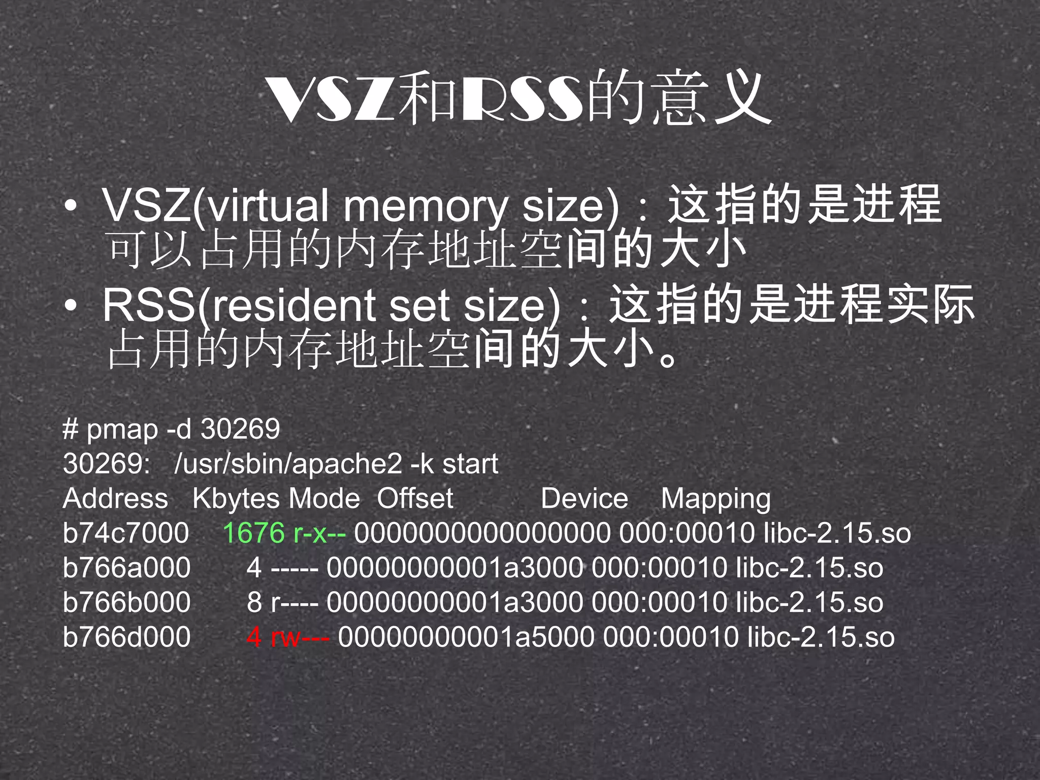VSZ和RSS的意义
• VSZ(virtual memory size)：这指的是进程
可以占用的内存地址空间的大小
• RSS(resident set size)：这指的是进程实际
占用的内存地址空间的大小。
# pmap -d 30269
30269: /usr/sbin/apache2 -k start
Address Kbytes Mode Offset Device Mapping
b74c7000 1676 r-x-- 0000000000000000 000:00010 libc-2.15.so
b766a000 4 ----- 00000000001a3000 000:00010 libc-2.15.so
b766b000 8 r---- 00000000001a3000 000:00010 libc-2.15.so
b766d000 4 rw--- 00000000001a5000 000:00010 libc-2.15.so
 