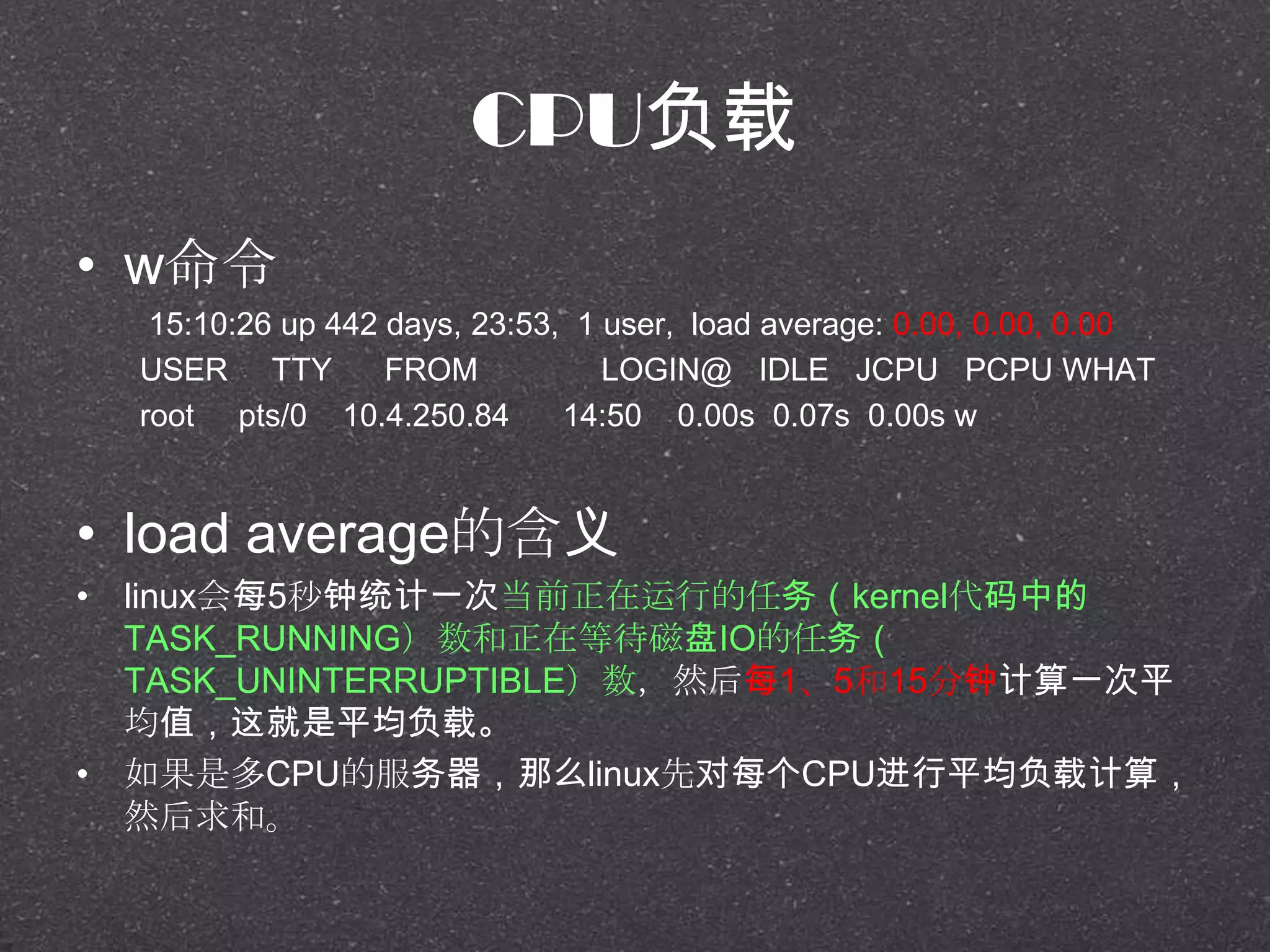 CPU负载
• w命令
15:10:26 up 442 days, 23:53, 1 user, load average: 0.00, 0.00, 0.00
USER TTY FROM LOGIN@ IDLE JCPU PCPU WHAT
root pts/0 10.4.250.84 14:50 0.00s 0.07s 0.00s w
• load average的含义
• linux会每5秒钟统计一次当前正在运行的任务（kernel代码中的
TASK_RUNNING）数和正在等待磁盘IO的任务（
TASK_UNINTERRUPTIBLE）数，然后每1、5和15分钟计算一次平
均值，这就是平均负载。
• 如果是多CPU的服务器，那么linux先对每个CPU进行平均负载计算，
然后求和。
 