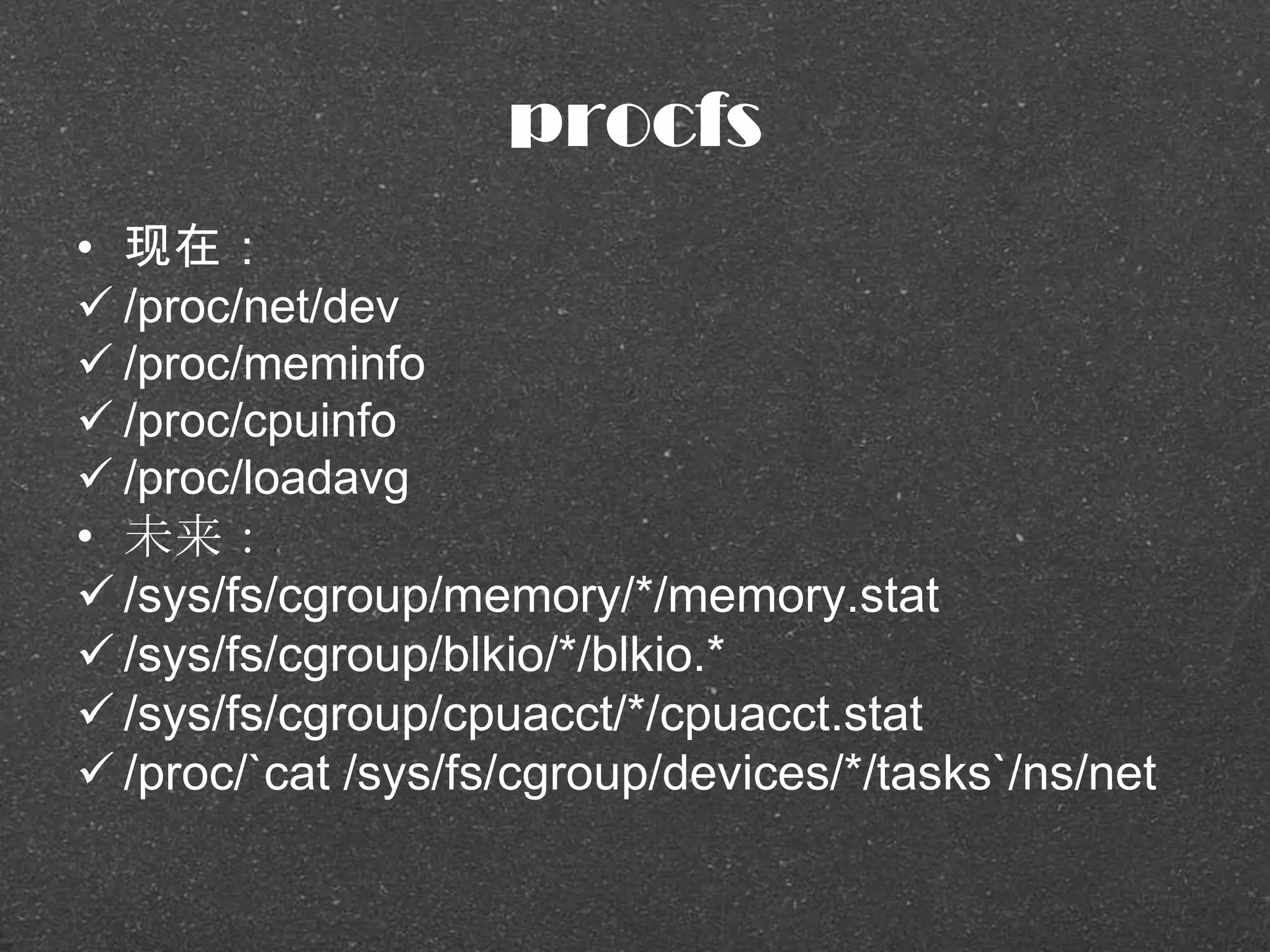 procfs
• 现在：
 /proc/net/dev
 /proc/meminfo
 /proc/cpuinfo
 /proc/loadavg
• 未来：
 /sys/fs/cgroup/memory/*/memory.stat
 /sys/fs/cgroup/blkio/*/blkio.*
 /sys/fs/cgroup/cpuacct/*/cpuacct.stat
 /proc/`cat /sys/fs/cgroup/devices/*/tasks`/ns/net
 