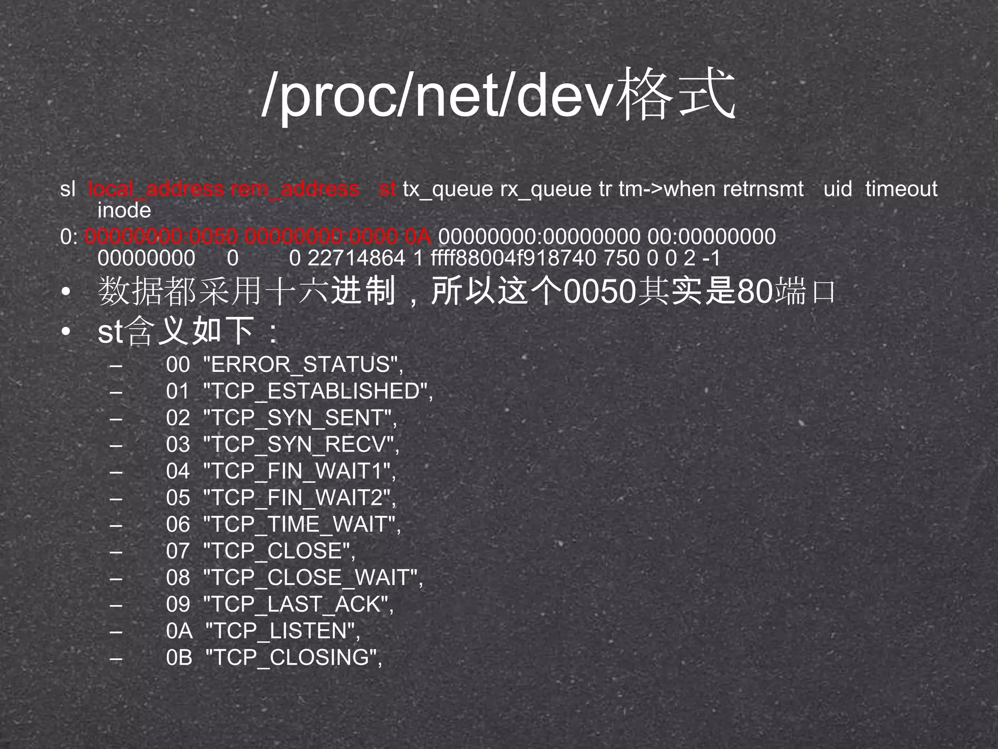 /proc/net/dev格式
sl local_address rem_address st tx_queue rx_queue tr tm->when retrnsmt uid timeout
inode
0: 00000000:0050 00000000:0000 0A 00000000:00000000 00:00000000
00000000 0 0 22714864 1 ffff88004f918740 750 0 0 2 -1
• 数据都采用十六进制，所以这个0050其实是80端口
• st含义如下：
– 00 "ERROR_STATUS",
– 01 "TCP_ESTABLISHED",
– 02 "TCP_SYN_SENT",
– 03 "TCP_SYN_RECV",
– 04 "TCP_FIN_WAIT1",
– 05 "TCP_FIN_WAIT2",
– 06 "TCP_TIME_WAIT",
– 07 "TCP_CLOSE",
– 08 "TCP_CLOSE_WAIT",
– 09 "TCP_LAST_ACK",
– 0A "TCP_LISTEN",
– 0B "TCP_CLOSING",
 