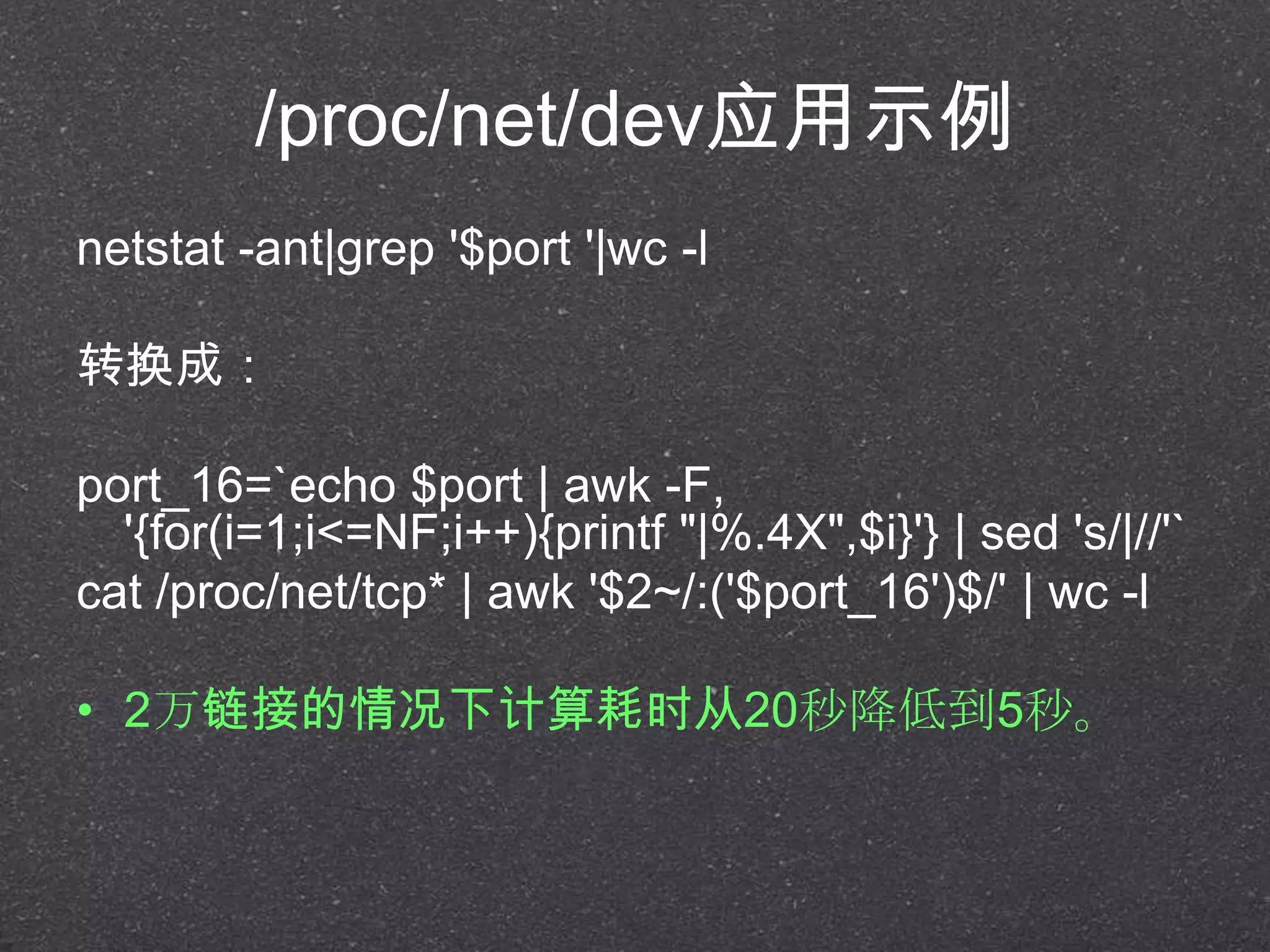 /proc/net/dev应用示例
netstat -ant|grep '$port '|wc -l
转换成：
port_16=`echo $port | awk -F,
'{for(i=1;i<=NF;i++){printf "|%.4X",$i}'} | sed 's/|//'`
cat /proc/net/tcp* | awk '$2~/:('$port_16')$/' | wc -l
• 2万链接的情况下计算耗时从20秒降低到5秒。
 