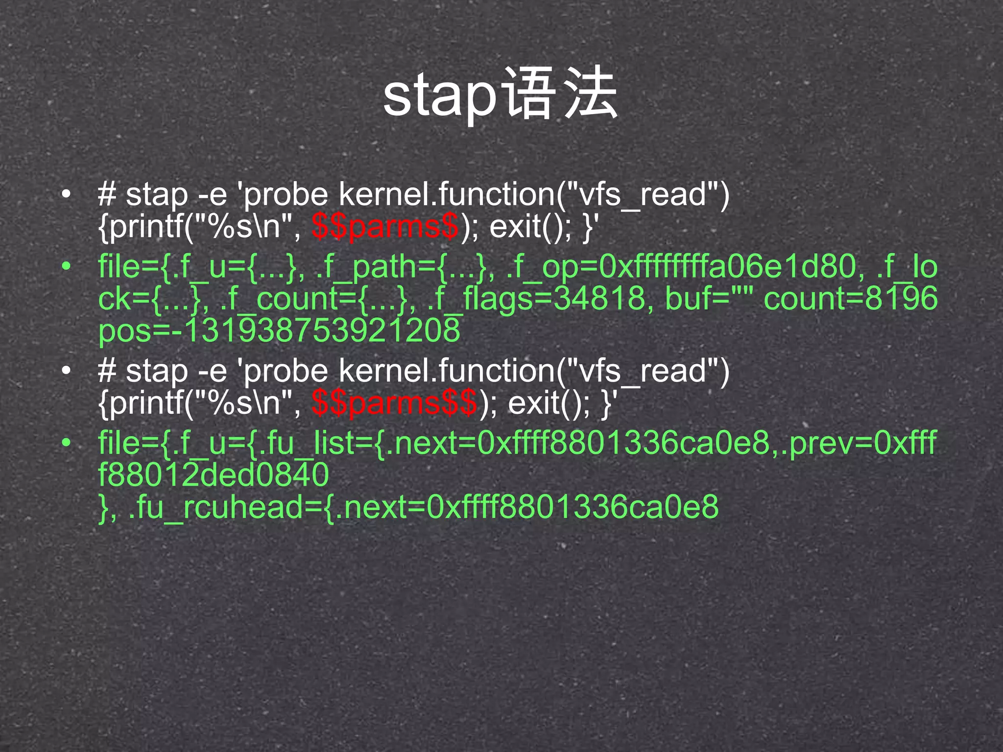 stap语法
• # stap -e 'probe kernel.function("vfs_read")
{printf("%sn", $$parms$); exit(); }'
• file={.f_u={...}, .f_path={...}, .f_op=0xffffffffa06e1d80, .f_lo
ck={...}, .f_count={...}, .f_flags=34818, buf="" count=8196
pos=-131938753921208
• # stap -e 'probe kernel.function("vfs_read")
{printf("%sn", $$parms$$); exit(); }'
• file={.f_u={.fu_list={.next=0xffff8801336ca0e8,.prev=0xfff
f88012ded0840
}, .fu_rcuhead={.next=0xffff8801336ca0e8
 