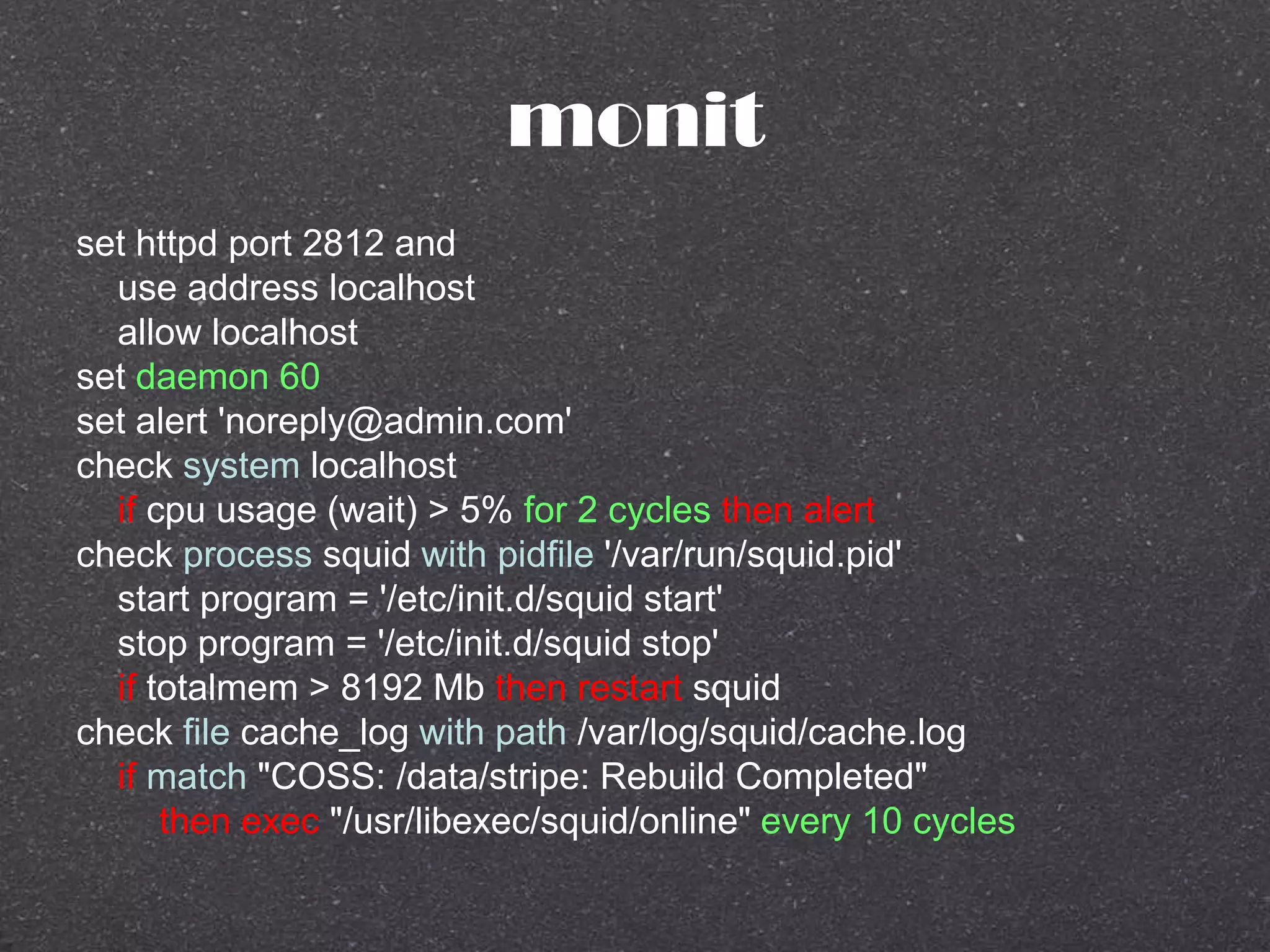 monit
set httpd port 2812 and
use address localhost
allow localhost
set daemon 60
set alert 'noreply@admin.com'
check system localhost
if cpu usage (wait) > 5% for 2 cycles then alert
check process squid with pidfile '/var/run/squid.pid'
start program = '/etc/init.d/squid start'
stop program = '/etc/init.d/squid stop'
if totalmem > 8192 Mb then restart squid
check file cache_log with path /var/log/squid/cache.log
if match "COSS: /data/stripe: Rebuild Completed"
then exec "/usr/libexec/squid/online" every 10 cycles
 