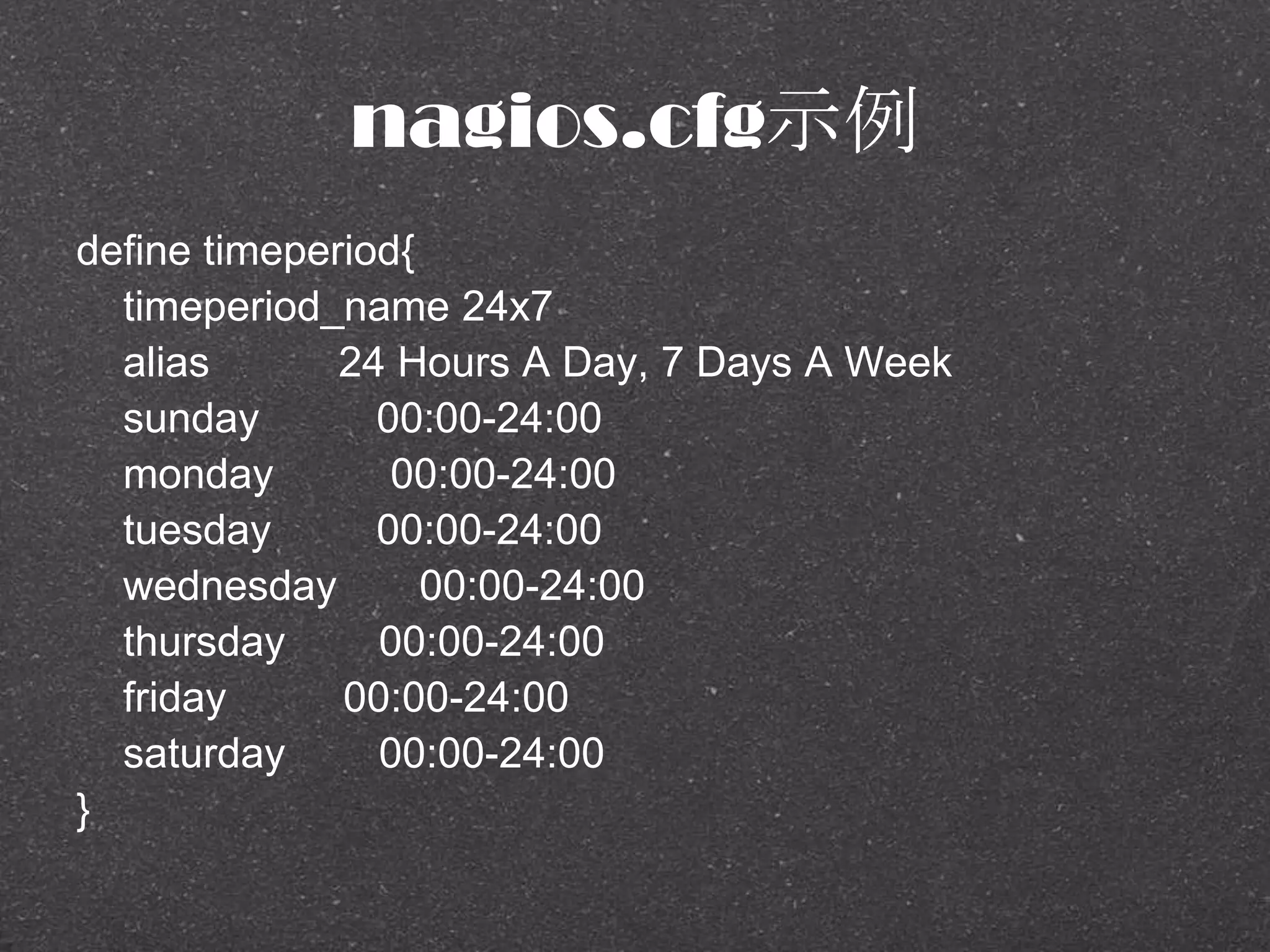 nagios.cfg示例
define timeperiod{
timeperiod_name 24x7
alias 24 Hours A Day, 7 Days A Week
sunday 00:00-24:00
monday 00:00-24:00
tuesday 00:00-24:00
wednesday 00:00-24:00
thursday 00:00-24:00
friday 00:00-24:00
saturday 00:00-24:00
}
 