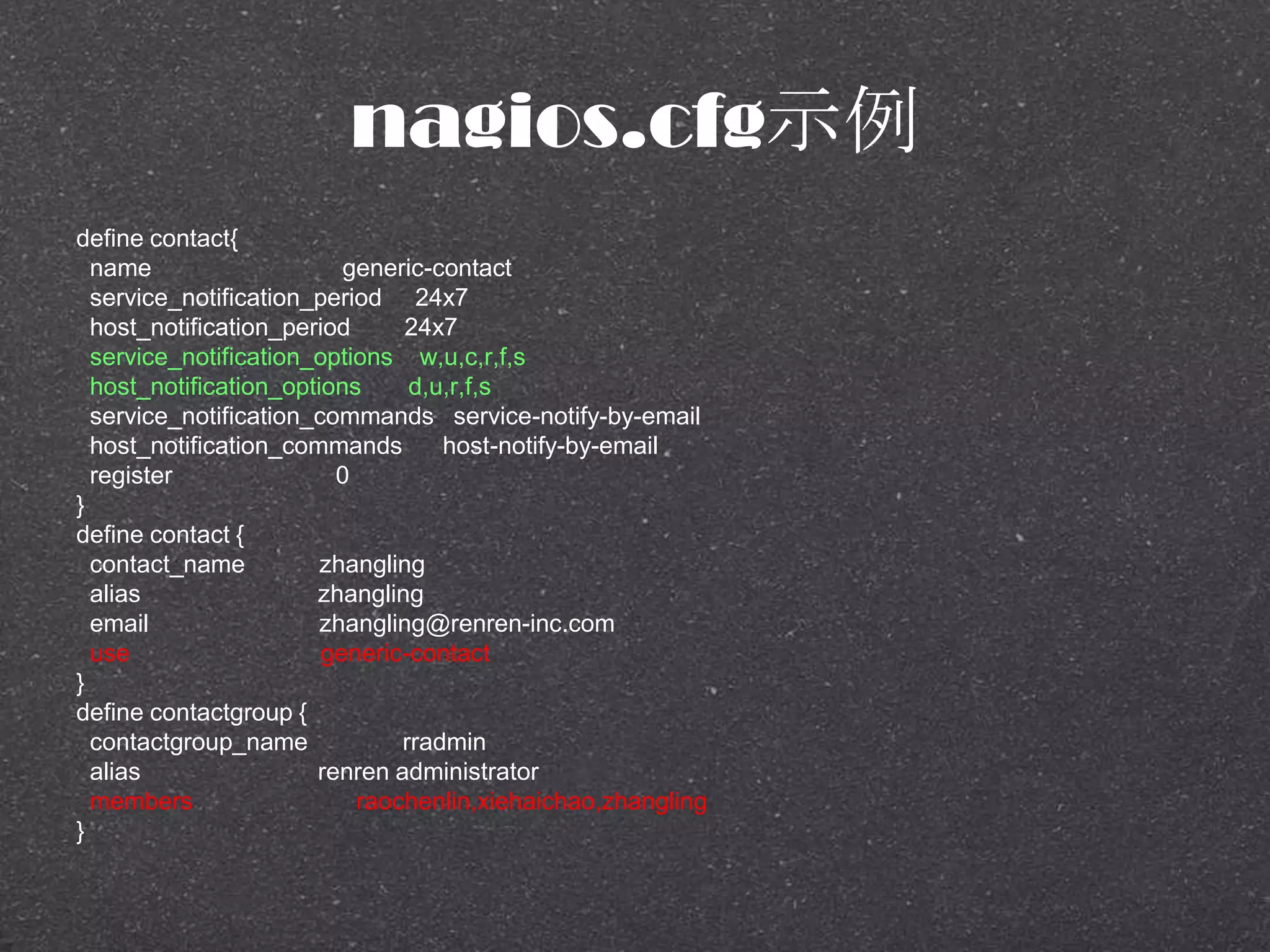 nagios.cfg示例
define contact{
name generic-contact
service_notification_period 24x7
host_notification_period 24x7
service_notification_options w,u,c,r,f,s
host_notification_options d,u,r,f,s
service_notification_commands service-notify-by-email
host_notification_commands host-notify-by-email
register 0
}
define contact {
contact_name zhangling
alias zhangling
email zhangling@renren-inc.com
use generic-contact
}
define contactgroup {
contactgroup_name rradmin
alias renren administrator
members raochenlin,xiehaichao,zhangling
}
 