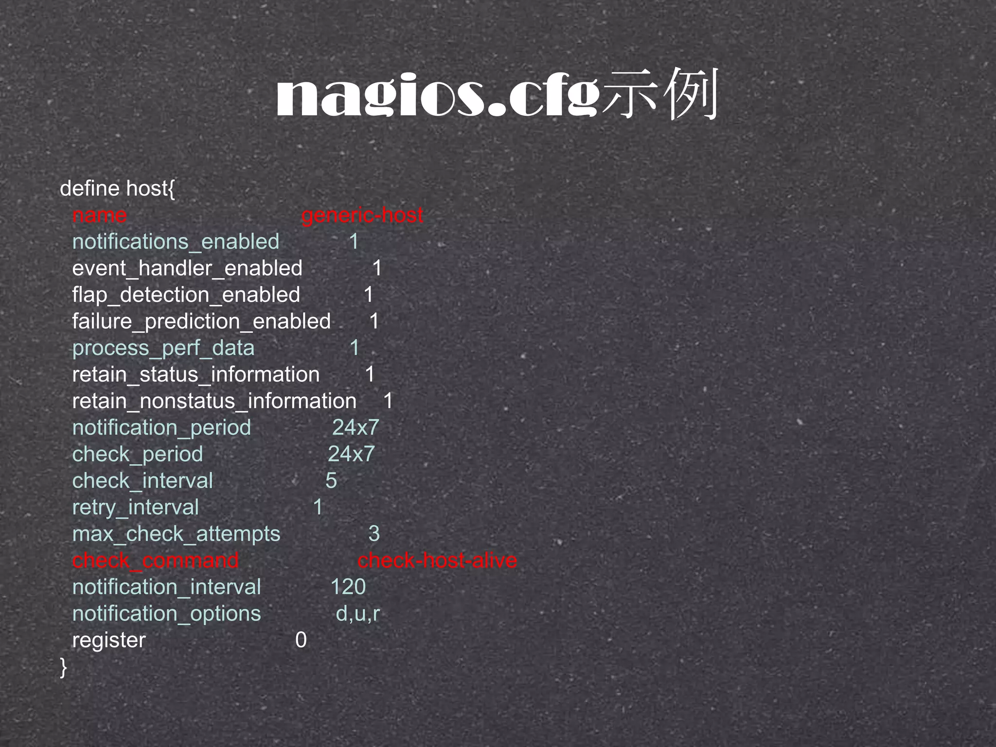 nagios.cfg示例
define host{
name generic-host
notifications_enabled 1
event_handler_enabled 1
flap_detection_enabled 1
failure_prediction_enabled 1
process_perf_data 1
retain_status_information 1
retain_nonstatus_information 1
notification_period 24x7
check_period 24x7
check_interval 5
retry_interval 1
max_check_attempts 3
check_command check-host-alive
notification_interval 120
notification_options d,u,r
register 0
}
 