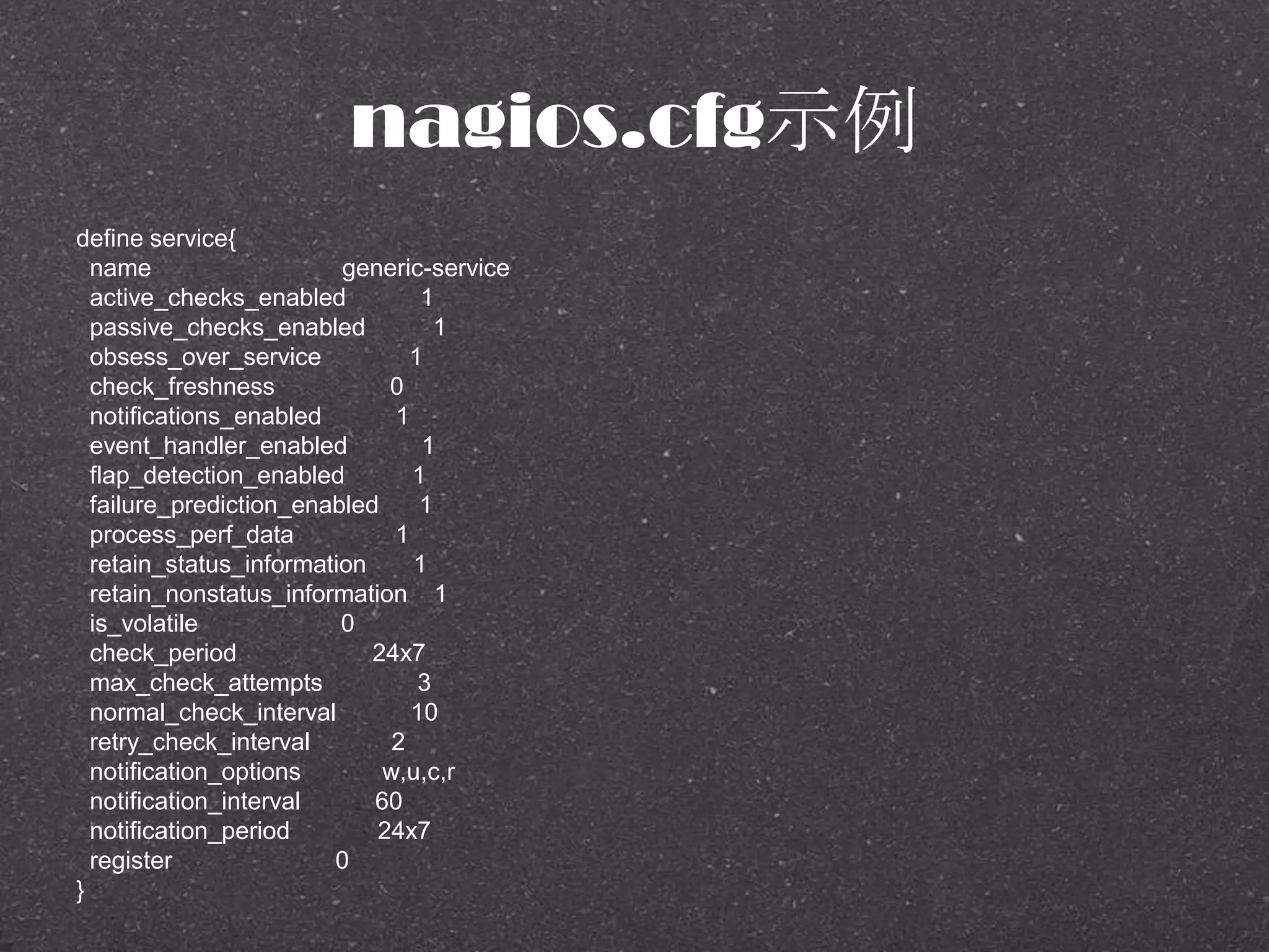 nagios.cfg示例
define service{
name generic-service
active_checks_enabled 1
passive_checks_enabled 1
obsess_over_service 1
check_freshness 0
notifications_enabled 1
event_handler_enabled 1
flap_detection_enabled 1
failure_prediction_enabled 1
process_perf_data 1
retain_status_information 1
retain_nonstatus_information 1
is_volatile 0
check_period 24x7
max_check_attempts 3
normal_check_interval 10
retry_check_interval 2
notification_options w,u,c,r
notification_interval 60
notification_period 24x7
register 0
}
 